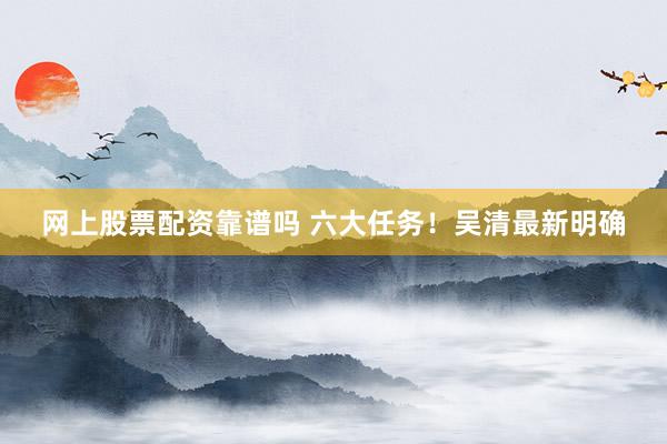 网上股票配资靠谱吗 六大任务！吴清最新明确