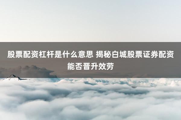 股票配资杠杆是什么意思 揭秘白城股票证券配资能否晋升效劳