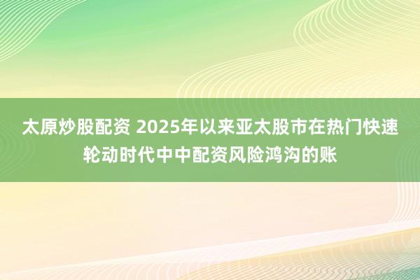 太原炒股配资 2025年以来亚太股市在热门快速轮动时代中中配资风险鸿沟的账