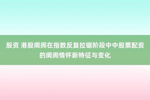 股资 港股阛阓在指数反复拉锯阶段中中股票配资的阛阓情怀新特征与变化