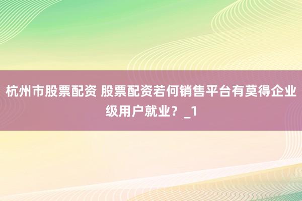 杭州市股票配资 股票配资若何销售平台有莫得企业级用户就业？_1